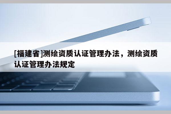 [福建省]測(cè)繪資質(zhì)認(rèn)證管理辦法，測(cè)繪資質(zhì)認(rèn)證管理辦法規(guī)定
