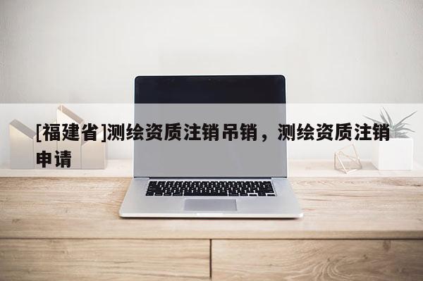 [福建省]測繪資質注銷吊銷，測繪資質注銷申請