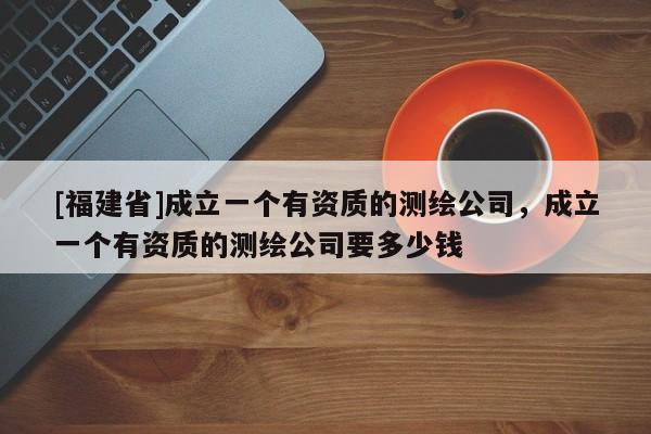 [福建省]成立一個有資質的測繪公司，成立一個有資質的測繪公司要多少錢