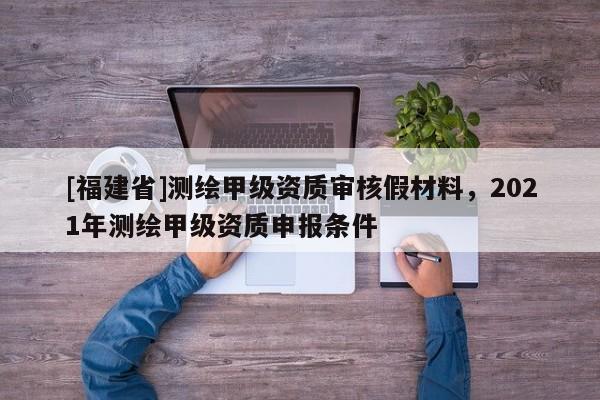 [福建省]測繪甲級資質審核假材料，2021年測繪甲級資質申報條件