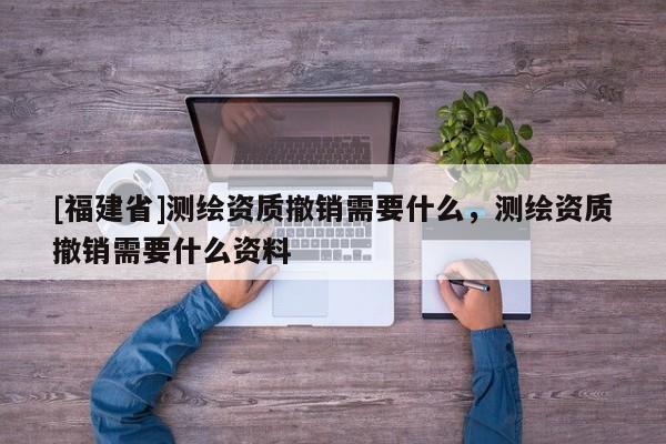 [福建省]測繪資質撤銷需要什么，測繪資質撤銷需要什么資料