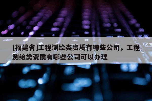 [福建省]工程測繪類資質有哪些公司，工程測繪類資質有哪些公司可以辦理