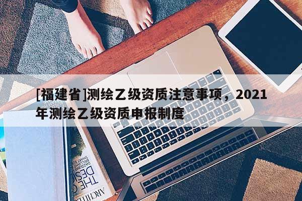 [福建省]測繪乙級資質注意事項，2021年測繪乙級資質申報制度