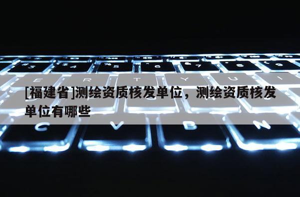 [福建省]測繪資質核發單位，測繪資質核發單位有哪些
