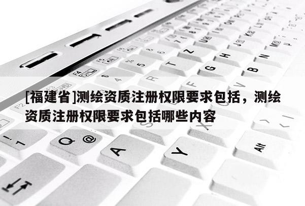 [福建省]測繪資質(zhì)注冊權(quán)限要求包括，測繪資質(zhì)注冊權(quán)限要求包括哪些內(nèi)容