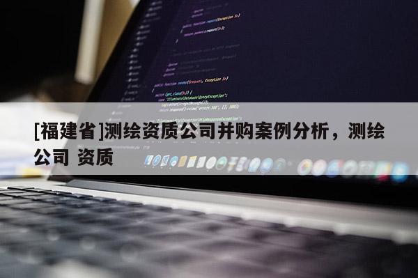 [福建省]測繪資質公司并購案例分析，測繪公司 資質