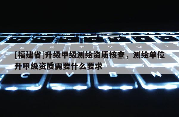 [福建省]升級甲級測繪資質核查，測繪單位升甲級資質需要什么要求