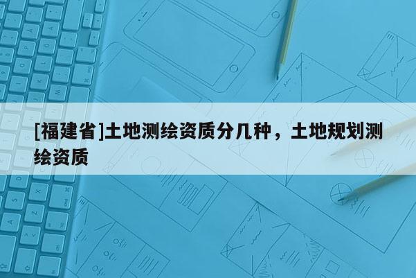[福建省]土地測繪資質分幾種，土地規劃測繪資質