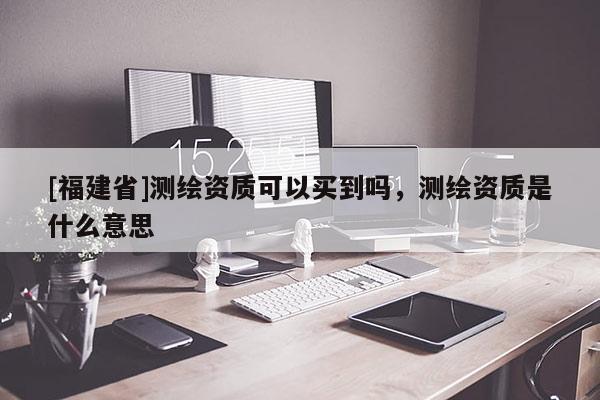 [福建省]測繪資質可以買到嗎，測繪資質是什么意思
