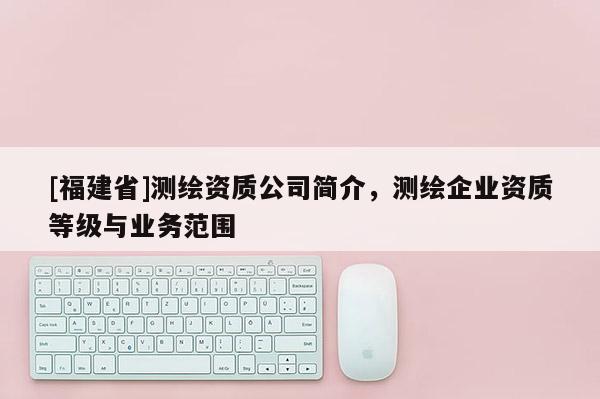[福建省]測繪資質公司簡介，測繪企業資質等級與業務范圍