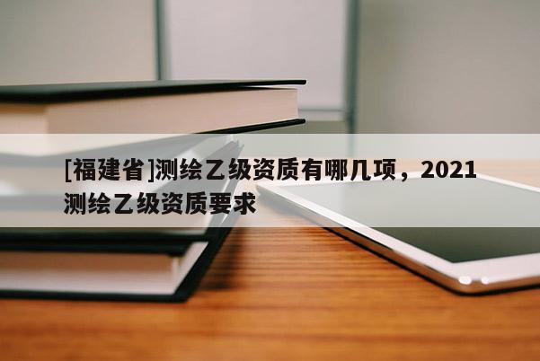 [福建省]測繪乙級資質(zhì)有哪幾項(xiàng)，2021測繪乙級資質(zhì)要求