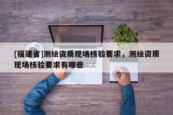 [福建省]測繪資質(zhì)現(xiàn)場核驗要求，測繪資質(zhì)現(xiàn)場核驗要求有哪些