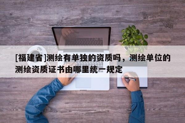 [福建省]測繪有單獨的資質(zhì)嗎，測繪單位的測繪資質(zhì)證書由哪里統(tǒng)一規(guī)定