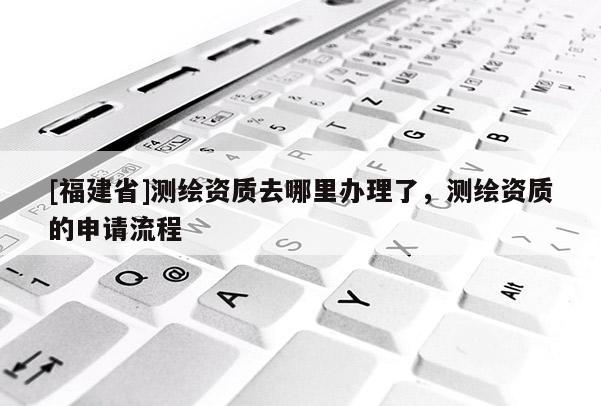 [福建省]測繪資質去哪里辦理了，測繪資質的申請流程