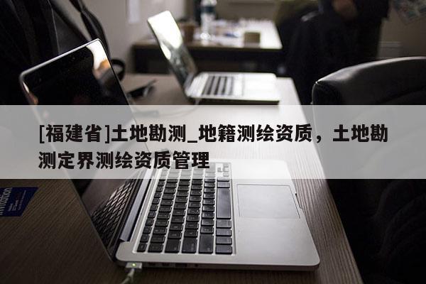 [福建省]土地勘測(cè)_地籍測(cè)繪資質(zhì)，土地勘測(cè)定界測(cè)繪資質(zhì)管理