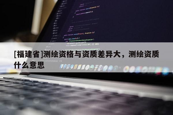 [福建省]測繪資格與資質差異大，測繪資質什么意思