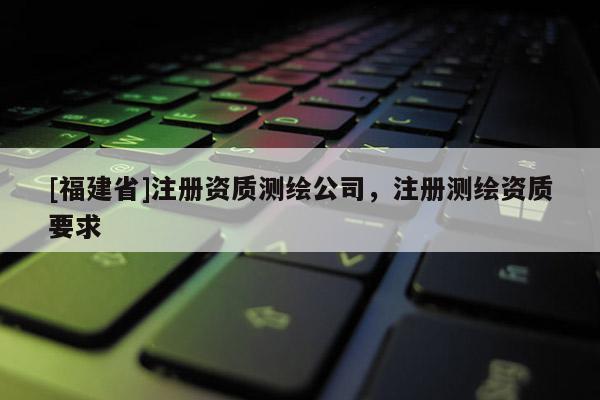 [福建省]注冊資質(zhì)測繪公司，注冊測繪資質(zhì)要求