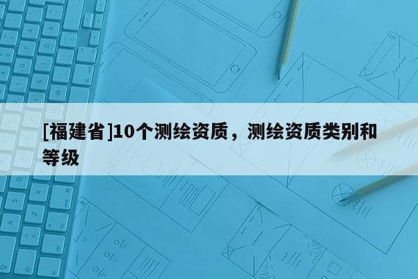 [福建省]10個測繪資質，測繪資質類別和等級