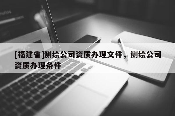 [福建省]測繪公司資質(zhì)辦理文件，測繪公司資質(zhì)辦理?xiàng)l件