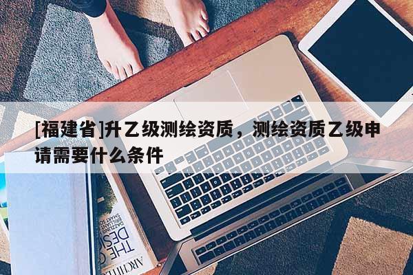 [福建省]升乙級(jí)測(cè)繪資質(zhì)，測(cè)繪資質(zhì)乙級(jí)申請(qǐng)需要什么條件