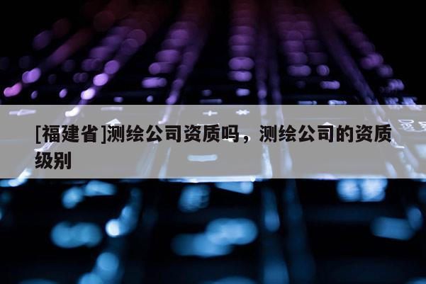 [福建省]測繪公司資質嗎，測繪公司的資質級別