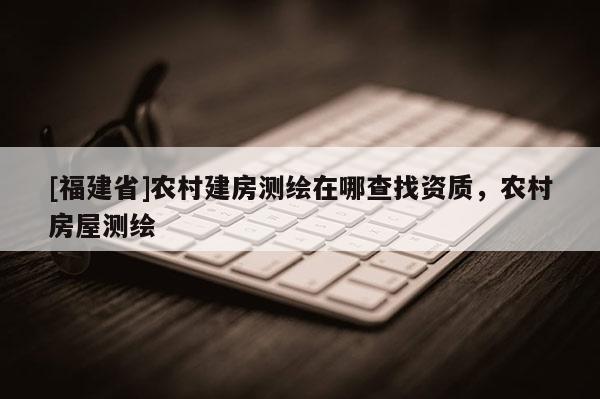 [福建省]農村建房測繪在哪查找資質，農村房屋測繪