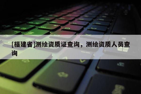 [福建省]測繪資質(zhì)證查詢，測繪資質(zhì)人員查詢