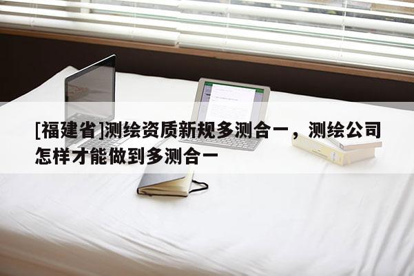 [福建省]測繪資質新規多測合一，測繪公司怎樣才能做到多測合一