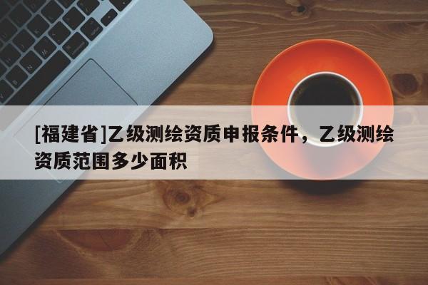 [福建省]乙級測繪資質申報條件，乙級測繪資質范圍多少面積