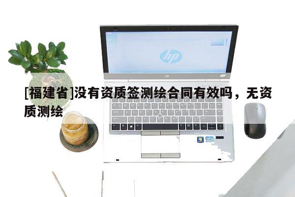 [福建省]沒有資質簽測繪合同有效嗎，無資質測繪