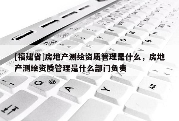 [福建省]房地產測繪資質管理是什么，房地產測繪資質管理是什么部門負責