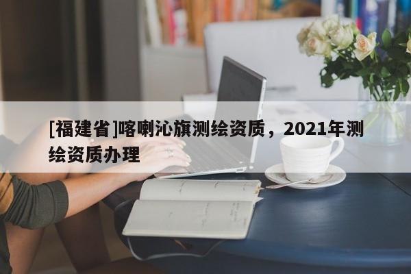 [福建省]喀喇沁旗測繪資質，2021年測繪資質辦理
