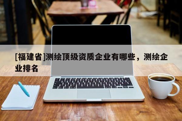 [福建省]測繪頂級資質企業有哪些，測繪企業排名