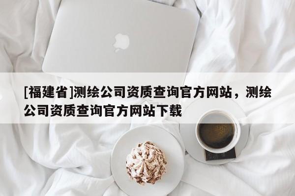 [福建省]測繪公司資質(zhì)查詢官方網(wǎng)站，測繪公司資質(zhì)查詢官方網(wǎng)站下載