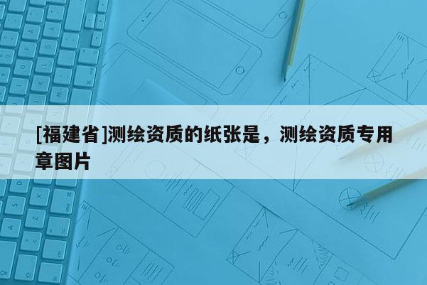 [福建省]測(cè)繪資質(zhì)的紙張是，測(cè)繪資質(zhì)專用章圖片
