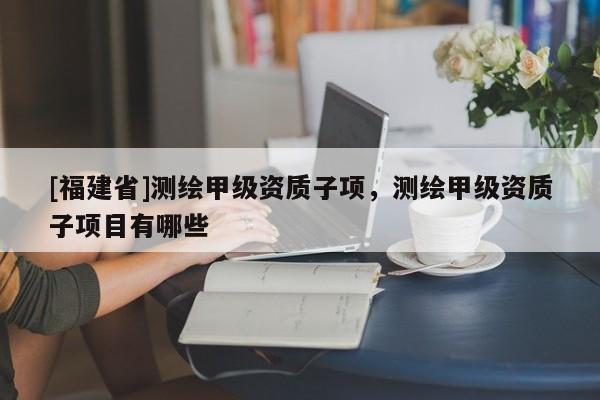 [福建省]測(cè)繪甲級(jí)資質(zhì)子項(xiàng)，測(cè)繪甲級(jí)資質(zhì)子項(xiàng)目有哪些