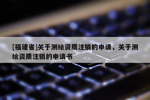 [福建省]關于測繪資質注銷的申請，關于測繪資質注銷的申請書