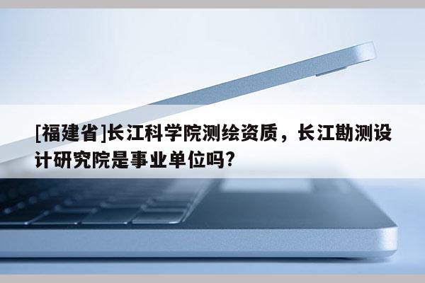 [福建省]長江科學院測繪資質，長江勘測設計研究院是事業(yè)單位嗎?