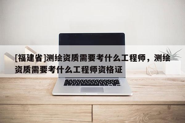 [福建省]測繪資質需要考什么工程師，測繪資質需要考什么工程師資格證
