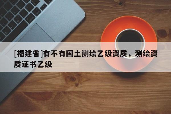 [福建省]有不有國土測繪乙級資質(zhì)，測繪資質(zhì)證書乙級
