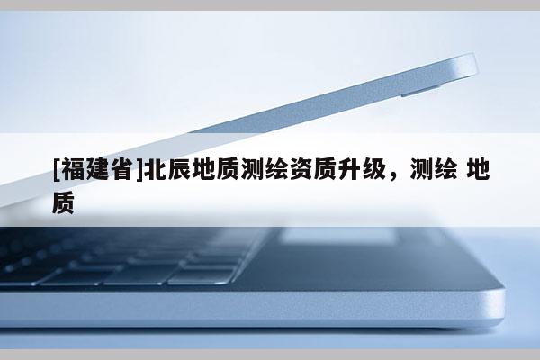 [福建省]北辰地質測繪資質升級，測繪 地質