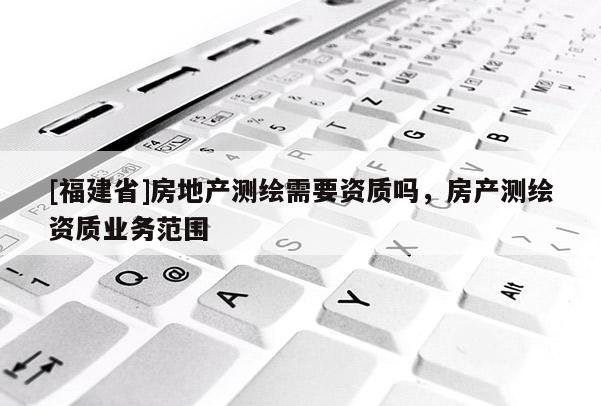 [福建省]房地產測繪需要資質嗎，房產測繪資質業務范圍