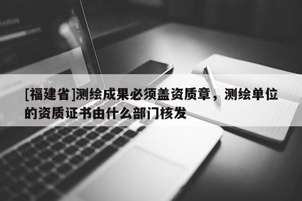 [福建省]測繪成果必須蓋資質章，測繪單位的資質證書由什么部門核發