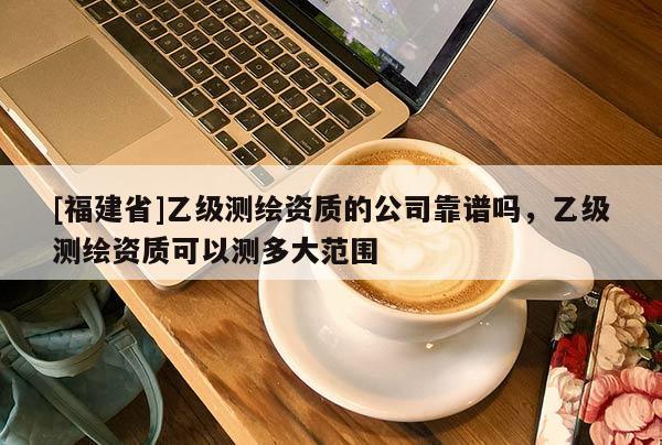 [福建省]乙級測繪資質的公司靠譜嗎，乙級測繪資質可以測多大范圍