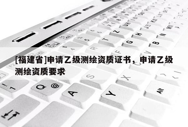 [福建省]申請乙級測繪資質證書，申請乙級測繪資質要求