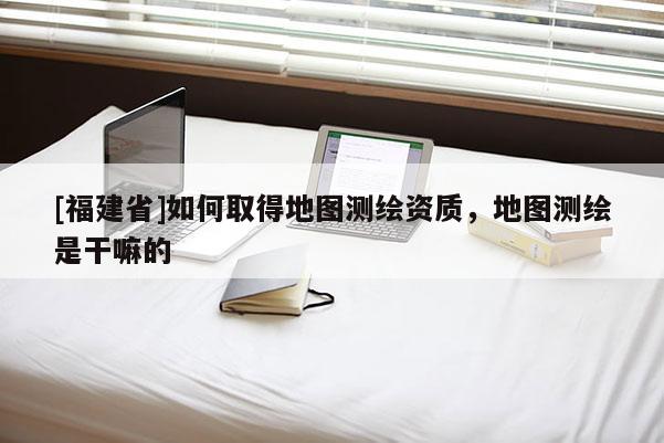 [福建省]如何取得地圖測繪資質，地圖測繪是干嘛的