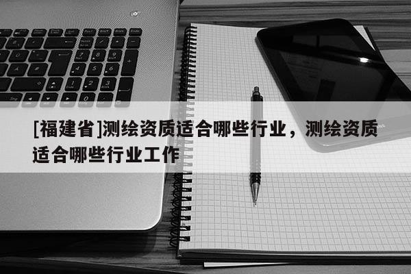 [福建省]測繪資質(zhì)適合哪些行業(yè)，測繪資質(zhì)適合哪些行業(yè)工作