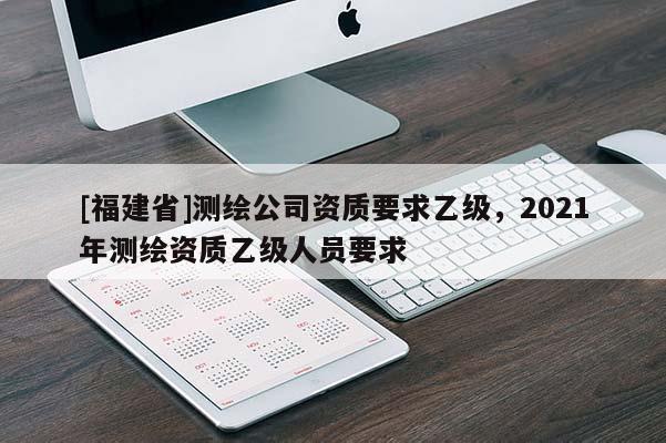[福建省]測繪公司資質要求乙級，2021年測繪資質乙級人員要求