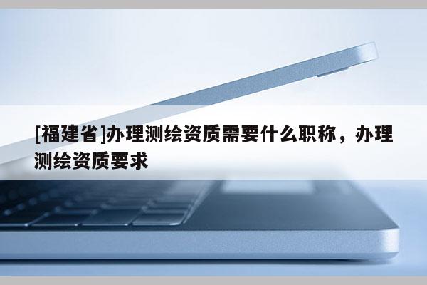 [福建省]辦理測繪資質需要什么職稱，辦理測繪資質要求