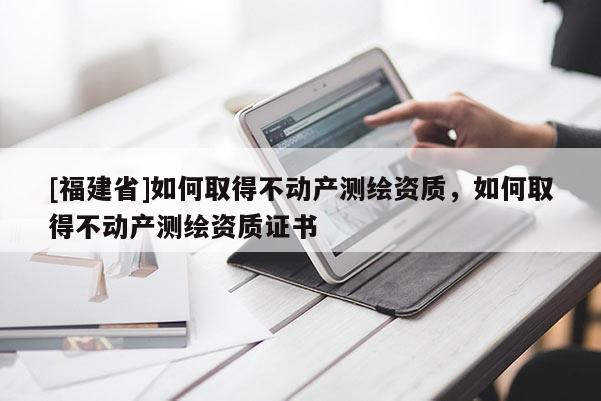 [福建省]如何取得不動產(chǎn)測繪資質(zhì)，如何取得不動產(chǎn)測繪資質(zhì)證書